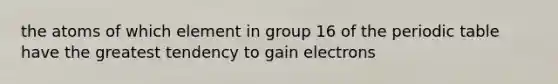 the atoms of which element in group 16 of the periodic table have the greatest tendency to gain electrons