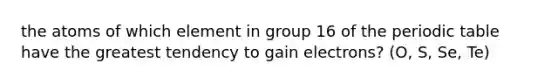 the atoms of which element in group 16 of the periodic table have the greatest tendency to gain electrons? (O, S, Se, Te)