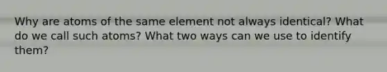 Why are atoms of the same element not always identical? What do we call such atoms? What two ways can we use to identify them?