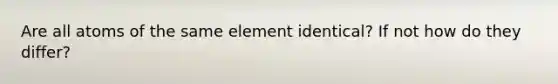 Are all atoms of the same element identical? If not how do they differ?