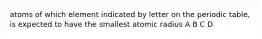 atoms of which element indicated by letter on the periodic table, is expected to have the smallest atomic radius A B C D