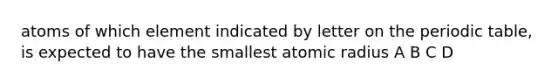 atoms of which element indicated by letter on <a href='https://www.questionai.com/knowledge/kIrBULvFQz-the-periodic-table' class='anchor-knowledge'>the periodic table</a>, is expected to have the smallest atomic radius A B C D