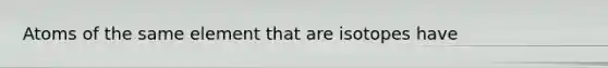 Atoms of the same element that are isotopes have