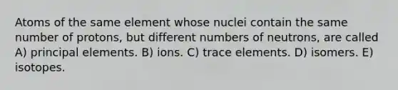 Atoms of the same element whose nuclei contain the same number of protons, but different numbers of neutrons, are called A) principal elements. B) ions. C) trace elements. D) isomers. E) isotopes.