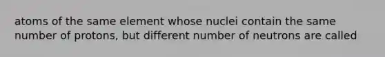 atoms of the same element whose nuclei contain the same number of protons, but different number of neutrons are called