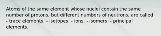 Atoms of the same element whose nuclei contain the same number of protons, but different numbers of neutrons, are called - trace elements. - isotopes. - ions. - isomers. - principal elements.