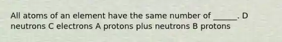 All atoms of an element have the same number of ______. D neutrons C electrons A protons plus neutrons B protons