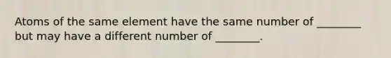 Atoms of the same element have the same number of ________ but may have a different number of ________.