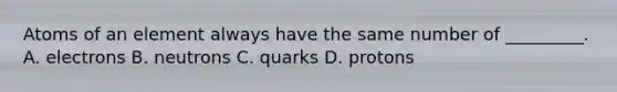 Atoms of an element always have the same number of _________. A. electrons B. neutrons C. quarks D. protons