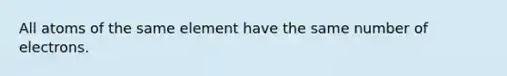 All atoms of the same element have the same number of electrons.