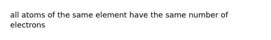 all atoms of the same element have the same number of electrons