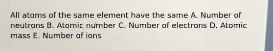 All atoms of the same element have the same A. Number of neutrons B. Atomic number C. Number of electrons D. Atomic mass E. Number of ions