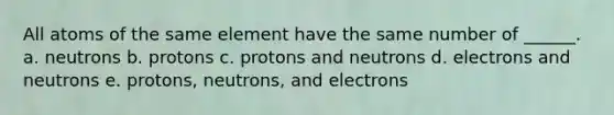 All atoms of the same element have the same number of ______. a. neutrons b. protons c. protons and neutrons d. electrons and neutrons e. protons, neutrons, and electrons