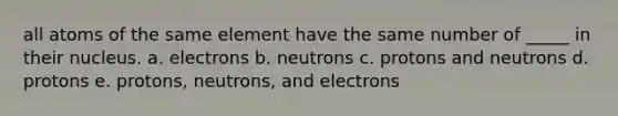 all atoms of the same element have the same number of _____ in their nucleus. a. electrons b. neutrons c. protons and neutrons d. protons e. protons, neutrons, and electrons