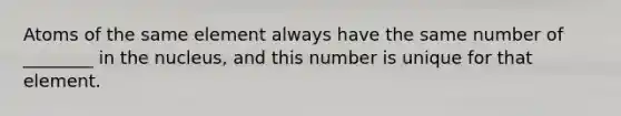 Atoms of the same element always have the same number of ________ in the nucleus, and this number is unique for that element.