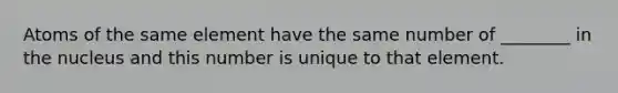 Atoms of the same element have the same number of ________ in the nucleus and this number is unique to that element.