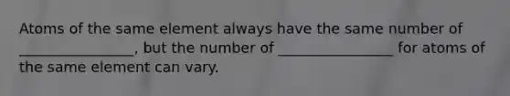 Atoms of the same element always have the same number of ________________, but the number of ________________ for atoms of the same element can vary.