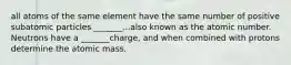 all atoms of the same element have the same number of positive subatomic particles _______...also known as the atomic number. Neutrons have a _______charge, and when combined with protons determine the atomic mass.