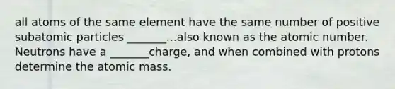 all atoms of the same element have the same number of positive subatomic particles _______...also known as the atomic number. Neutrons have a _______charge, and when combined with protons determine the atomic mass.