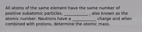 All atoms of the same element have the same number of positive subatomic particles, ____________ , also known as the atomic number. Neutrons have a ____________ charge and when combined with protons, determine the atomic mass.