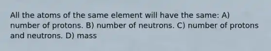 All the atoms of the same element will have the same: A) number of protons. B) number of neutrons. C) number of protons and neutrons. D) mass