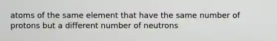 atoms of the same element that have the same number of protons but a different number of neutrons