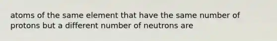 atoms of the same element that have the same number of protons but a different number of neutrons are