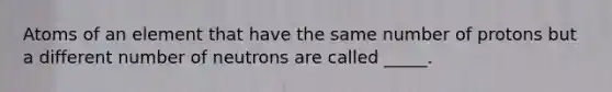 Atoms of an element that have the same number of protons but a different number of neutrons are called _____.