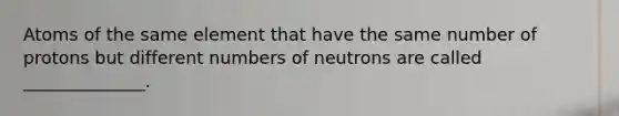 Atoms of the same element that have the same number of protons but different numbers of neutrons are called ______________.