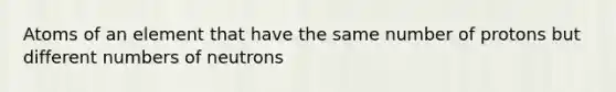 Atoms of an element that have the same number of protons but different numbers of neutrons