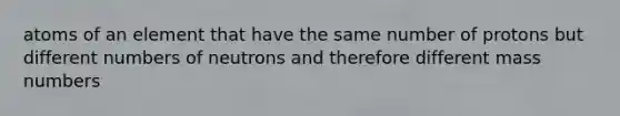 atoms of an element that have the same number of protons but different numbers of neutrons and therefore different mass numbers