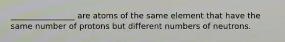 ________________ are atoms of the same element that have the same number of protons but different numbers of neutrons.