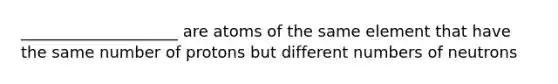 ____________________ are atoms of the same element that have the same number of protons but different numbers of neutrons