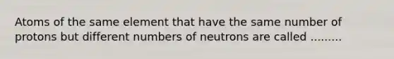 Atoms of the same element that have the same number of protons but different numbers of neutrons are called .........