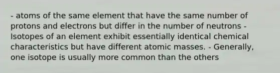 - atoms of the same element that have the same number of protons and electrons but differ in the number of neutrons - Isotopes of an element exhibit essentially identical chemical characteristics but have different <a href='https://www.questionai.com/knowledge/k6F2qwrmRJ-atomic-masses' class='anchor-knowledge'>atomic masses</a>. - Generally, one isotope is usually more common than the others