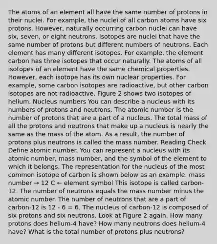 The atoms of an element all have the same number of protons in their nuclei. For example, the nuclei of all carbon atoms have six protons. However, naturally occurring carbon nuclei can have six, seven, or eight neutrons. Isotopes are nuclei that have the same number of protons but different numbers of neutrons. Each element has many different isotopes. For example, the element carbon has three isotopes that occur naturally. The atoms of all isotopes of an element have the same chemical properties. However, each isotope has its own nuclear properties. For example, some carbon isotopes are radioactive, but other carbon isotopes are not radioactive. Figure 2 shows two isotopes of helium. Nucleus numbers You can describe a nucleus with its numbers of protons and neutrons. The atomic number is the number of protons that are a part of a nucleus. The total mass of all the protons and neutrons that make up a nucleus is nearly the same as the mass of the atom. As a result, the number of protons plus neutrons is called the mass number. Reading Check Define atomic number. You can represent a nucleus with its atomic number, mass number, and the symbol of the element to which it belongs. The representation for the nucleus of the most common isotope of carbon is shown below as an example. mass number → 12 C ← element symbol This isotope is called carbon-12. The number of neutrons equals the mass number minus the atomic number. The number of neutrons that are a part of carbon-12 is 12 - 6 = 6. The nucleus of carbon-12 is composed of six protons and six neutrons. Look at Figure 2 again. How many protons does helium-4 have? How many neutrons does helium-4 have? What is the total number of protons plus neutrons?