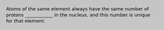 Atoms of the same element always have the same number of protons ____________ in the nucleus, and this number is unique for that element.