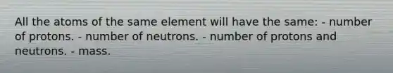 All the atoms of the same element will have the same: - number of protons. - number of neutrons. - number of protons and neutrons. - mass.