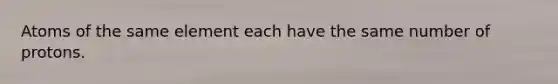 Atoms of the same element each have the same number of protons.