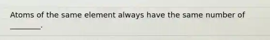 Atoms of the same element always have the same number of ________.