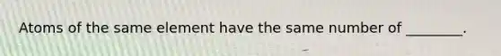 Atoms of the same element have the same number of ________.