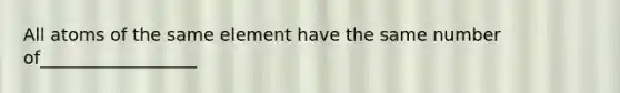 All atoms of the same element have the same number of__________________