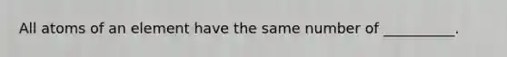 All atoms of an element have the same number of __________.