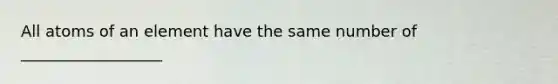 All atoms of an element have the same number of __________________