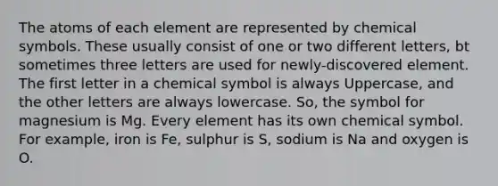 The atoms of each element are represented by chemical symbols. These usually consist of one or two different letters, bt sometimes three letters are used for newly-discovered element. The first letter in a chemical symbol is always Uppercase, and the other letters are always lowercase. So, the symbol for magnesium is Mg. Every element has its own chemical symbol. For example, iron is Fe, sulphur is S, sodium is Na and oxygen is O.