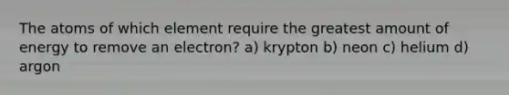 The atoms of which element require the greatest amount of energy to remove an electron? a) krypton b) neon c) helium d) argon