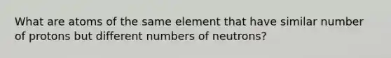 What are atoms of the same element that have similar number of protons but different numbers of neutrons?