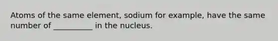 Atoms of the same element, sodium for example, have the same number of __________ in the nucleus.