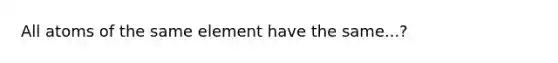 All atoms of the same element have the same...?