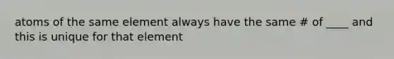 atoms of the same element always have the same # of ____ and this is unique for that element